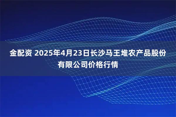 金配资 2025年4月23日长沙马王堆农产品股份有限公司价格行情