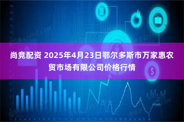 尚竞配资 2025年4月23日鄂尔多斯市万家惠农贸市场有限公司价格行情
