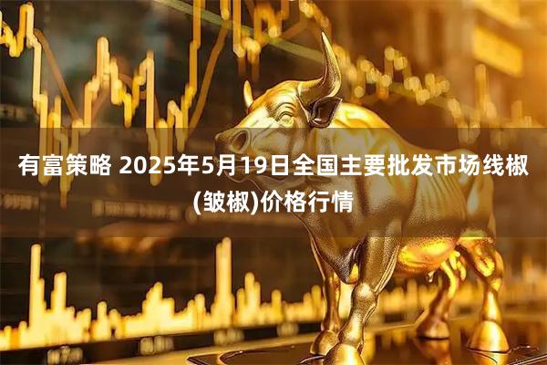 有富策略 2025年5月19日全国主要批发市场线椒(皱椒)价格行情