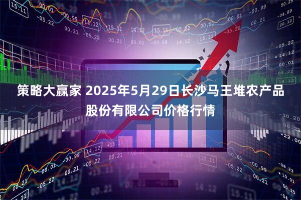 策略大赢家 2025年5月29日长沙马王堆农产品股份有限公司价格行情