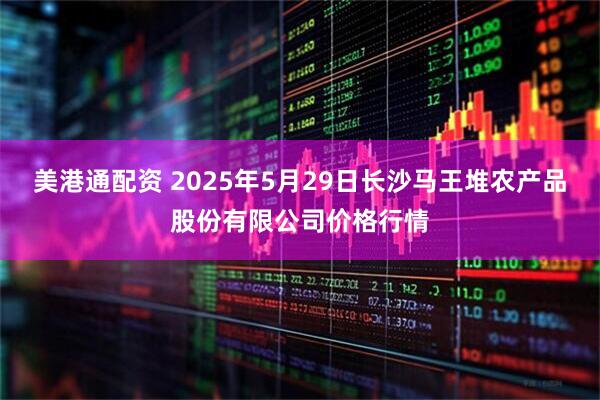 美港通配资 2025年5月29日长沙马王堆农产品股份有限公司价格行情