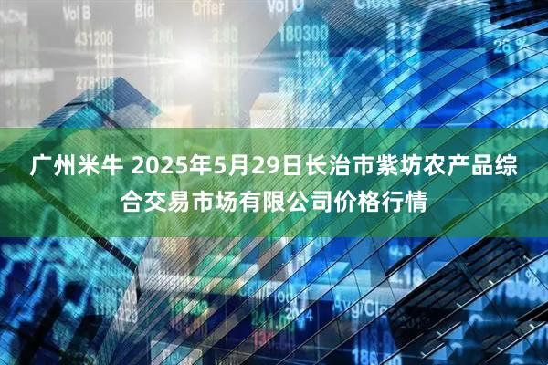 广州米牛 2025年5月29日长治市紫坊农产品综合交易市场有限公司价格行情