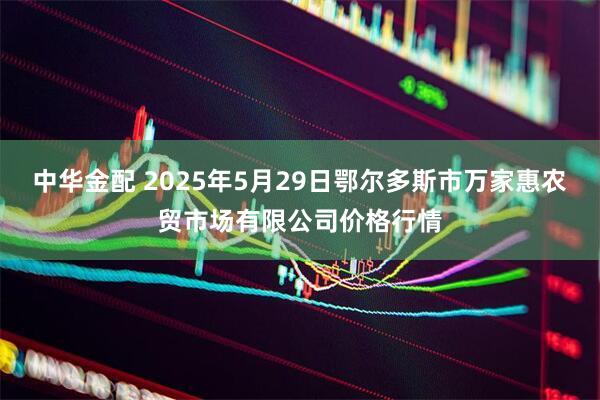 中华金配 2025年5月29日鄂尔多斯市万家惠农贸市场有限公司价格行情