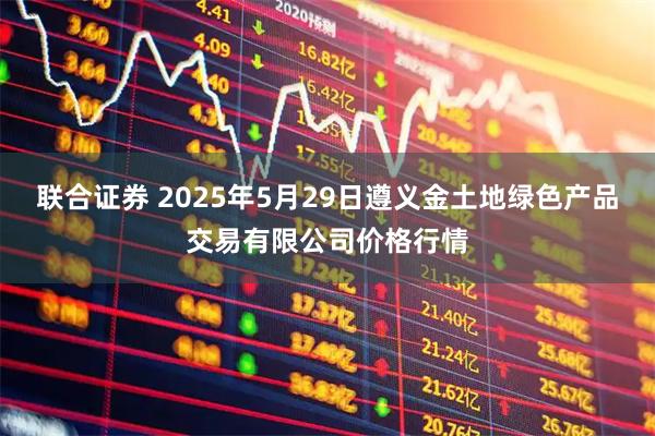联合证券 2025年5月29日遵义金土地绿色产品交易有限公司价格行情
