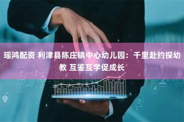 瑶鸿配资 利津县陈庄镇中心幼儿园：千里赴约探幼教 互鉴互学促成长