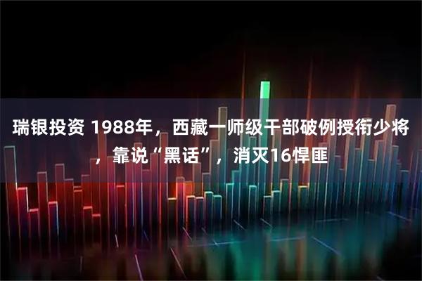 瑞银投资 1988年，西藏一师级干部破例授衔少将，靠说“黑话”，消灭16悍匪
