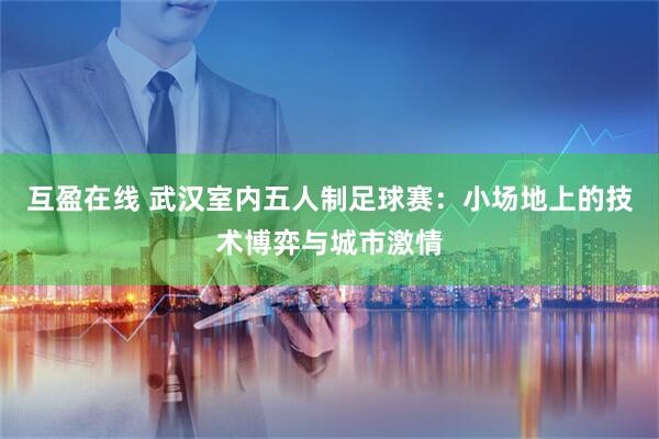 互盈在线 武汉室内五人制足球赛：小场地上的技术博弈与城市激情