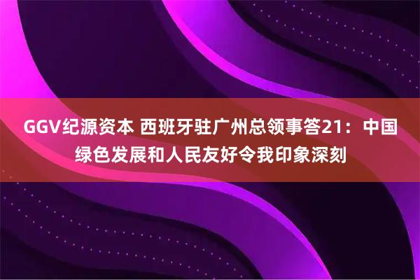 GGV纪源资本 西班牙驻广州总领事答21：中国绿色发展和人民友好令我印象深刻