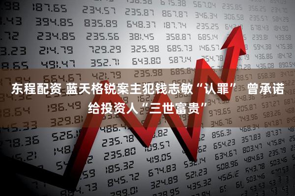东程配资 蓝天格锐案主犯钱志敏“认罪”  曾承诺给投资人“三世富贵”