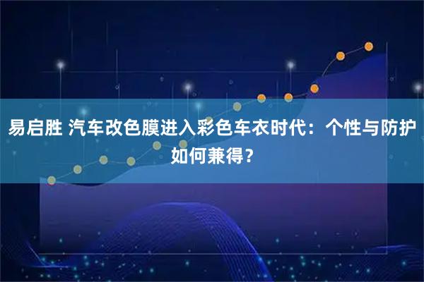 易启胜 汽车改色膜进入彩色车衣时代：个性与防护如何兼得？