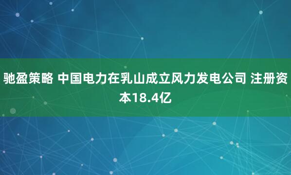 驰盈策略 中国电力在乳山成立风力发电公司 注册资本18.4亿