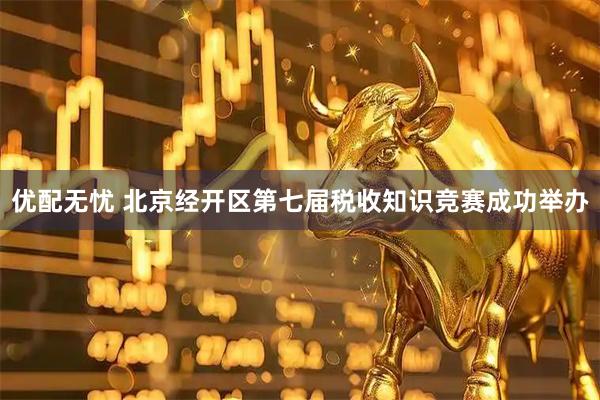 优配无忧 北京经开区第七届税收知识竞赛成功举办