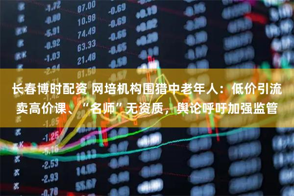 长春博时配资 网培机构围猎中老年人：低价引流卖高价课、“名师”无资质，舆论呼吁加强监管