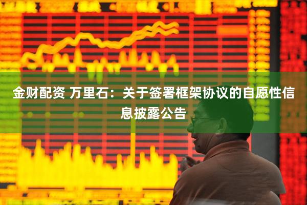 金财配资 万里石：关于签署框架协议的自愿性信息披露公告