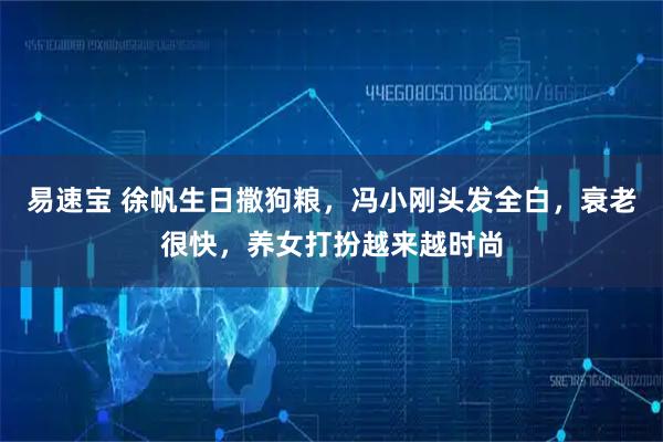 易速宝 徐帆生日撒狗粮，冯小刚头发全白，衰老很快，养女打扮越来越时尚