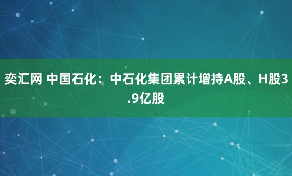 奕汇网 中国石化：中石化集团累计增持A股、H股3.9亿股