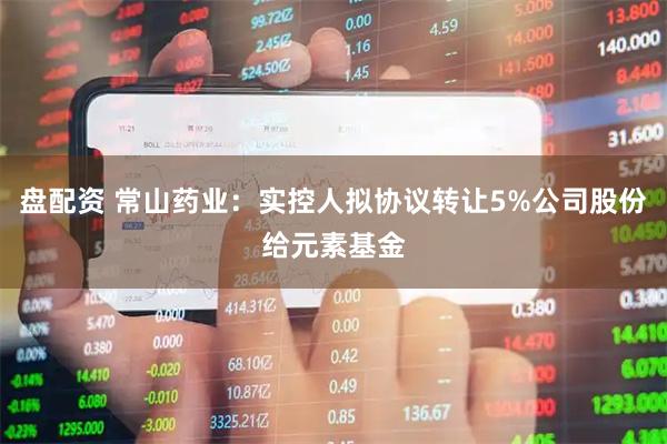 盘配资 常山药业：实控人拟协议转让5%公司股份给元素基金
