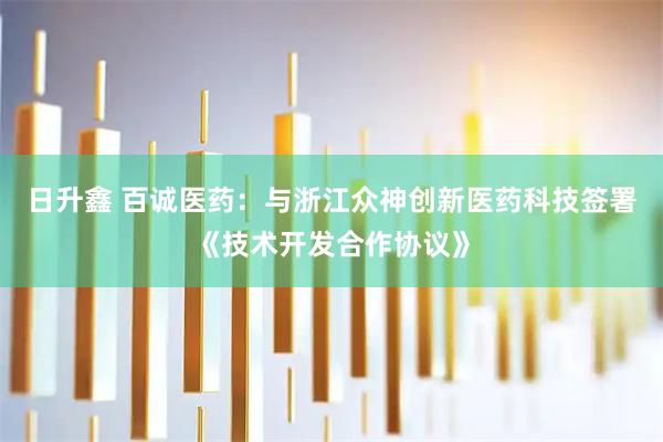 日升鑫 百诚医药：与浙江众神创新医药科技签署《技术开发合作协议》