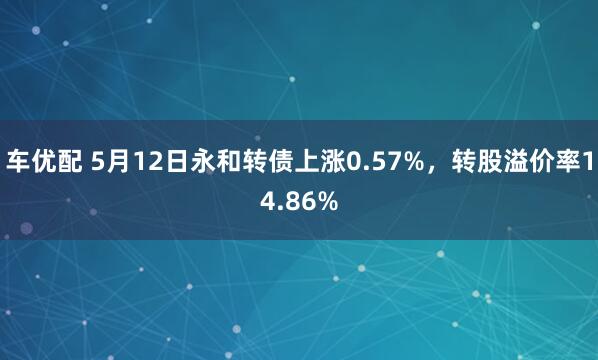 车优配 5月12日永和转债上涨0.57%，转股溢价率14.86%