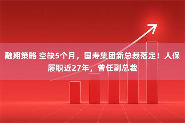 融期策略 空缺5个月，国寿集团新总裁落定！人保履职近27年，曾任副总裁