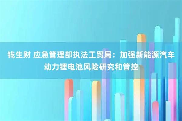 钱生财 应急管理部执法工贸局：加强新能源汽车动力锂电池风险研究和管控