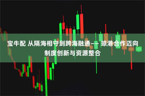 宝牛配 从隔海相守到跨海融通—— 琼港合作迈向制度创新与资源整合