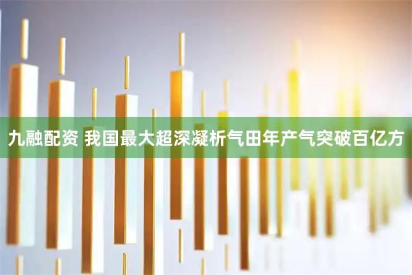 九融配资 我国最大超深凝析气田年产气突破百亿方