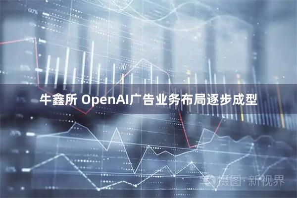 牛鑫所 OpenAI广告业务布局逐步成型