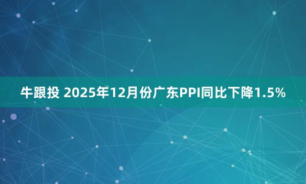 牛跟投 2025年12月份广东PPI同比下降1.5%