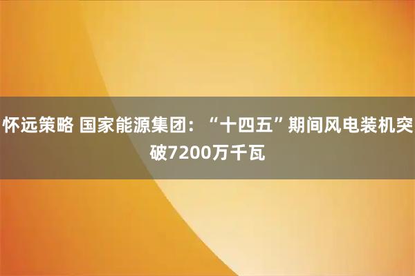 怀远策略 国家能源集团：“十四五”期间风电装机突破7200万千瓦
