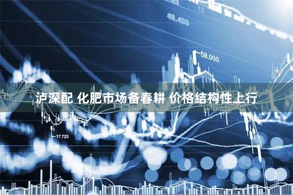 泸深配 化肥市场备春耕 价格结构性上行