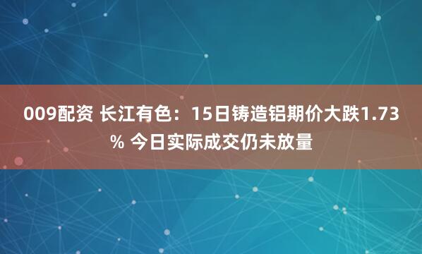 009配资 长江有色：15日铸造铝期价大跌1.73% 今日实际成交仍未放量