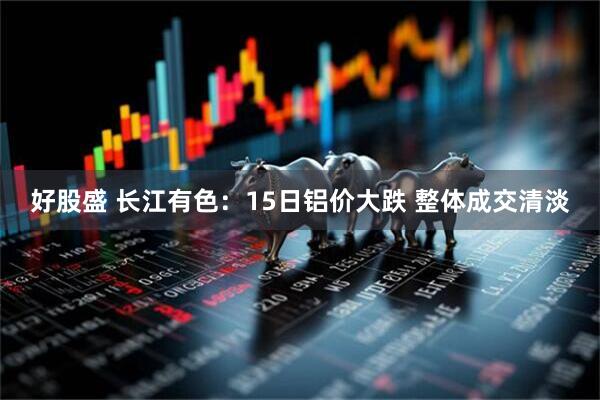 好股盛 长江有色：15日铝价大跌 整体成交清淡