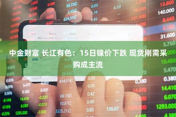 中金财富 长江有色：15日镍价下跌 现货刚需采购成主流