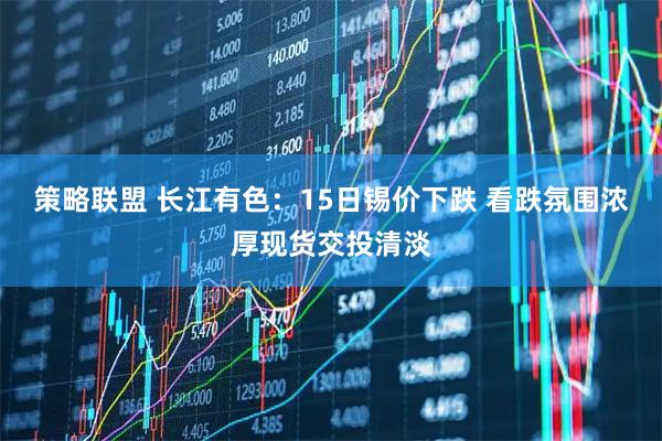 策略联盟 长江有色：15日锡价下跌 看跌氛围浓厚现货交投清淡