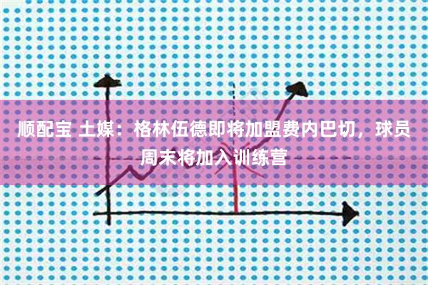 顺配宝 土媒：格林伍德即将加盟费内巴切，球员周末将加入训练营
