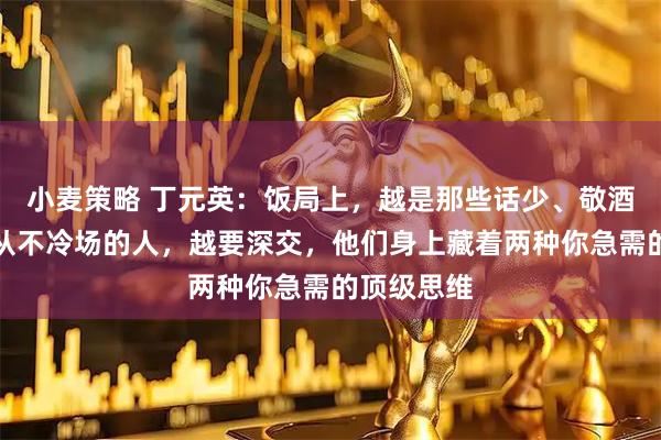 小麦策略 丁元英：饭局上，越是那些话少、敬酒不勤、却从不冷场的人，越要深交，他们身上藏着两种你急需的顶级思维