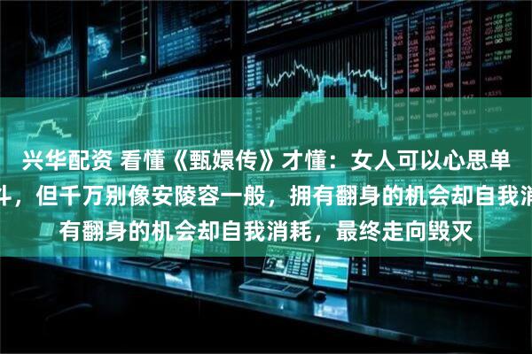 兴华配资 看懂《甄嬛传》才懂：女人可以心思单纯，也可以不善争斗，但千万别像安陵容一般，拥有翻身的机会却自我消耗，最终走向毁灭