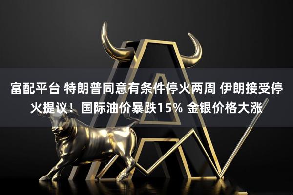 富配平台 特朗普同意有条件停火两周 伊朗接受停火提议！国际油价暴跌15% 金银价格大涨